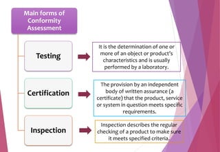 Main forms of
Conformity
Assessment
Testing
Certification
Inspection
It is the determination of one or
more of an object or product’s
characteristics and is usually
performed by a laboratory.
Inspection describes the regular
checking of a product to make sure
it meets specified criteria.
The provision by an independent
body of written assurance (a
certificate) that the product, service
or system in question meets specific
requirements.
 
