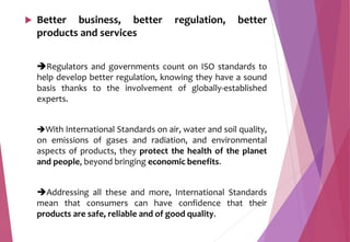  Better business, better regulation, better
products and services
Regulators and governments count on ISO standards to
help develop better regulation, knowing they have a sound
basis thanks to the involvement of globally-established
experts.
With International Standards on air, water and soil quality,
on emissions of gases and radiation, and environmental
aspects of products, they protect the health of the planet
and people, beyond bringing economic benefits.
Addressing all these and more, International Standards
mean that consumers can have confidence that their
products are safe, reliable and of good quality.
 
