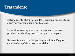 • El tratamiento eficaz para la ISO incisionales consiste en
abrir y drenar sin añadir antibióticos.
• La antibioticoterapia se reserva para enfermos con
pruebas de celulitis grave o con signos del sepsis.
• Se permite cicatrización por segunda intención y se
cambian los apósitos dos veces al día.
 