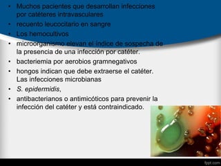 • Muchos pacientes que desarrollan infecciones
por catéteres intravasculares
• recuento leucocitario en sangre
• Los hemocultivos
• microorganismo elevan el índice de sospecha de
la presencia de una infección por catéter.
• bacteriemia por aerobios gramnegativos
• hongos indican que debe extraerse el catéter.
Las infecciones microbianas
• S. epidermidis,
• antibacterianos o antimicóticos para prevenir la
infección del catéter y está contraindicado.
 