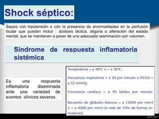 Sepsis con hipotensión o con la presencia de anormalidades en la perfusión
tisular que pueden incluir : acidosis láctica, oliguria o alteración del estado
mental, que se mantienen a pesar de una adecuada reanimación con volumen.
Es una respuesta
inflamatoria diseminada
ante una variedad de
eventos clínicos severos.
 