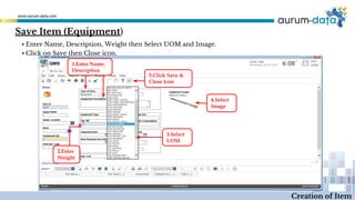 Creation of Item
1.Enter Name,
Description
2.Enter
Weight
3.Select
UOM
4.Select
Image
5.Click Save &
Close Icon
▪ Enter Name, Description, Weight then Select UOM and Image.
▪ Click on Save then Close icon.
Save Item (Equipment)
 