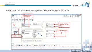 1.Select type
2.Enter name,
description
3.Enter Pan no.
GST no.
4.Enter Details
Creation of Customer
▪ Select type then Enter Name, Description, PAN no, GST no then Enter Details.
 