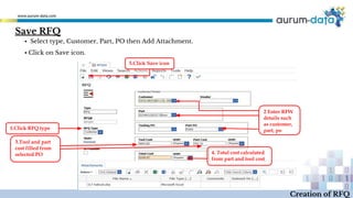 Creation of RFQ
▪ Select type, Customer, Part, PO then Add Attachment.
▪ Click on Save icon.
Save RFQ
1.Click RFQ type
2 Enter RFW
details such
as customer,
part, po
3.Tool and part
cost filled from
selected PO 4. Total cost calculated
from part and tool cost
5.Click Save icon
 