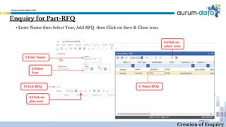 Enquiry for Part-RFQ
1.Enter Name
2.Select
Year
4.Click on
plus icon
Creation of Enquiry
▪ Enter Name then Select Year, Add RFQ then Click on Save & Close icon.
5. Select RFQ
6.Click on
select icon
3.Click RFQ
 