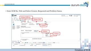 1.Enter ECR no.
2.Enter Title
4.Select
5.Select
3.Select
Creation of ECR
▪ Enter ECR No, Title and Select Creator, Requested and Problem Status.
 