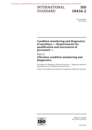 © ISO 2014
Condition monitoring and diagnostics
of machines — Requirements for
qualification and assessment of
personnel —
Part 2:
Vibration condition monitoring and
diagnostics
Surveillance et diagnostic d’état des machines — Exigences relatives à
la qualification et à l’évaluation du personnel —
Partie 2: Surveillance des vibrations et diagnostic d’état des machines
INTERNATIONAL
STANDARD
ISO
18436-2
Second edition
2014-05-01
Reference number
ISO 18436-2:2014(E)
This preview is downloaded from www.sis.se. Buy the entire standard via https://www.sis.se/std-917302
 