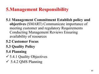 5.Management Responsibility
5.1 Management Commitment Establish policy and
objectives (SMART) Communicate importance of
meeting customer and regulatory Requirements
Conducting Management Reviews Ensuring
availability of resources
5.2 Customer Focus
5.3 Quality Policy
5.4 Planning
 5.4.1 Quality Objectives
 5.4.2 QMS Planning
13
 