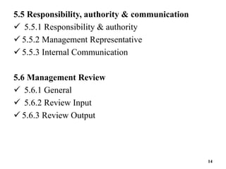 5.5 Responsibility, authority & communication
 5.5.1 Responsibility & authority
 5.5.2 Management Representative
 5.5.3 Internal Communication
5.6 Management Review
 5.6.1 General
 5.6.2 Review Input
 5.6.3 Review Output
14
 