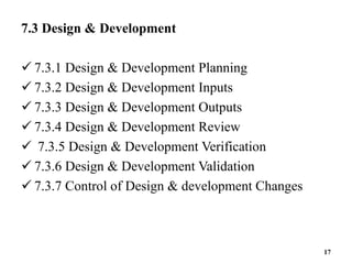 7.3 Design & Development
 7.3.1 Design & Development Planning
 7.3.2 Design & Development Inputs
 7.3.3 Design & Development Outputs
 7.3.4 Design & Development Review
 7.3.5 Design & Development Verification
 7.3.6 Design & Development Validation
 7.3.7 Control of Design & development Changes
17
 