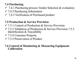 7.4 Purchasing
 7.4.1 Purchasing process Vendor Selection & evaluation
 7.4.2 Purchasing Information
 7.4.3 Verification of Purchased product
7.5 Production & Service Provision
 7.5.1 Control of Production & Service Provision
 7.5.2 Validation of Production & Service Provision 7.5.3
Identification & Traceability
 7.5.4 Customer Property
 7.5.5 Preservation of Product
7.6 Control of Monitoring & Measuring Equipment
Calibration
18
 