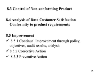 8.3 Control of Non-conforming Product
8.4 Analysis of Data Customer Satisfaction
Conformity to product requirements
8.5 Improvement
 8.5.1 Continual Improvement through policy,
objectives, audit results, analysis
 8.5.2 Corrective Action
 8.5.3 Preventive Action
20
 