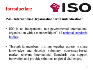 Introduction:
ISO-‘International Organization for Standardization’
• ISO is an independent, non-governmental international
organization with a membership of 162 national standards
bodies.
• Through its members, it brings together experts to share
knowledge and develop voluntary, consensus-based,
market relevant International Standards that support
innovation and provide solutions to global challenges.
3
 