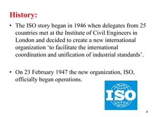 History:
• The ISO story began in 1946 when delegates from 25
countries met at the Institute of Civil Engineers in
London and decided to create a new international
organization ‘to facilitate the international
coordination and unification of industrial standards’.
• On 23 February 1947 the new organization, ISO,
officially began operations.
4
 