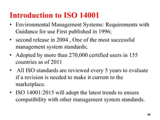 Introduction to ISO 14001
• Environmental Management Systems: Requirements with
Guidance for use First published in 1996;
• second release in 2004 , One of the most successful
management system standards;
• Adopted by more than 270,000 certified users in 155
countries as of 2011
• All ISO standards are reviewed every 5 years to evaluate
if a revision is needed to make it current to the
marketplace.
• ISO 14001:2015 will adopt the latest trends to ensure
compatibility with other management system standards.
40
 