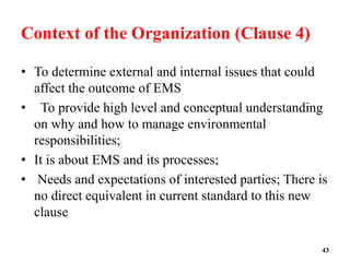 Context of the Organization (Clause 4)
• To determine external and internal issues that could
affect the outcome of EMS
• To provide high level and conceptual understanding
on why and how to manage environmental
responsibilities;
• It is about EMS and its processes;
• Needs and expectations of interested parties; There is
no direct equivalent in current standard to this new
clause
43
 