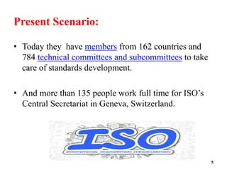 Present Scenario:
• Today they have members from 162 countries and
784 technical committees and subcommittees to take
care of standards development.
• And more than 135 people work full time for ISO’s
Central Secretariat in Geneva, Switzerland.
5
 