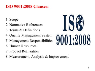 ISO 9001:2008 Clauses:
1. Scope
2. Normative References
3. Terms & Definitions
4. Quality Management System
5. Management Responsibilities
6. Human Resources
7. Product Realization
8. Measurement, Analysis & Improvement
8
 