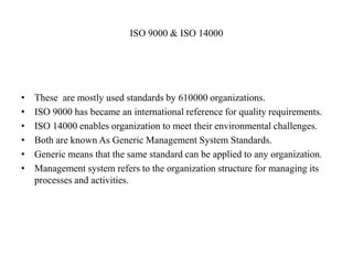 ISO 9000 & ISO 14000
• These are mostly used standards by 610000 organizations.
• ISO 9000 has became an international reference for quality requirements.
• ISO 14000 enables organization to meet their environmental challenges.
• Both are known As Generic Management System Standards.
• Generic means that the same standard can be applied to any organization.
• Management system refers to the organization structure for managing its
processes and activities.
 