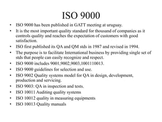 ISO 9000
• ISO 9000 has been published in GATT meeting at uruguay.
• It is the most important quality standard for thousand of companies as it
controls quality and reaches the expectation of customers with good
satisfaction.
• ISO first published its QA and QM stds in 1987 and revised in 1994.
• The purpose is to facilitate International business by providing single set of
stds that people can easily recognize and respect.
• ISO 9000 includes 9001,9002,9003,1001110013.
• ISO 9000 guidelines for selection and use.
• ISO 9002 Quality systems model for QA in design, development,
production and servicing.
• ISO 9003: QA in inspection and tests.
• ISO 10011 Auditing quality systems
• ISO 10012 quality in measuring equipments
• ISO 10013 Quality manuals
 