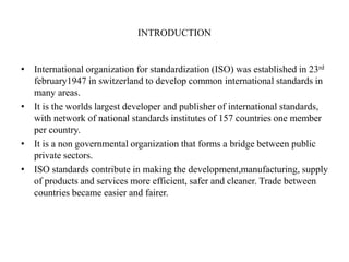 INTRODUCTION
• International organization for standardization (ISO) was established in 23rd
february1947 in switzerland to develop common international standards in
many areas.
• It is the worlds largest developer and publisher of international standards,
with network of national standards institutes of 157 countries one member
per country.
• It is a non governmental organization that forms a bridge between public
private sectors.
• ISO standards contribute in making the development,manufacturing, supply
of products and services more efficient, safer and cleaner. Trade between
countries became easier and fairer.
 