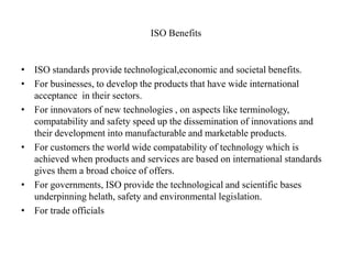ISO Benefits
• ISO standards provide technological,economic and societal benefits.
• For businesses, to develop the products that have wide international
acceptance in their sectors.
• For innovators of new technologies , on aspects like terminology,
compatability and safety speed up the dissemination of innovations and
their development into manufacturable and marketable products.
• For customers the world wide compatability of technology which is
achieved when products and services are based on international standards
gives them a broad choice of offers.
• For governments, ISO provide the technological and scientific bases
underpinning helath, safety and environmental legislation.
• For trade officials
 