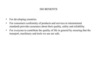 ISO BENEFITS
• For developing countries
• For consumers conformity of products and services to international
standards provides assurance about their quality, safety and reliability.
• For everyone to contribute the quality of life in general by ensuring that the
transport, machinery and tools we use are safe.
 