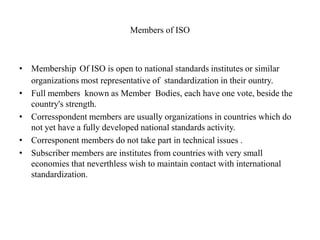Members of ISO
• Membership Of ISO is open to national standards institutes or similar
organizations most representative of standardization in their ountry.
• Full members known as Member Bodies, each have one vote, beside the
country's strength.
• Corresspondent members are usually organizations in countries which do
not yet have a fully developed national standards activity.
• Corresponent members do not take part in technical issues .
• Subscriber members are institutes from countries with very small
economies that neverthless wish to maintain contact with international
standardization.
 