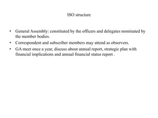 ISO structure
• General Assembly: constituted by the officers and delegates nominated by
the member bodies.
• Correspondent and subscriber members may attend as observers.
• GA meet once a year, discuss about annual report, strategic plan with
financial implications and annual financial status report .
 