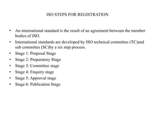 ISO STEPS FOR REGISTRATION
• An international standard is the result of an agreement between the member
bodies of ISO.
• International standards are developed by ISO technical committes (TC)and
sub committes (SC)by a six step process.
• Stage 1: Proposal Stage
• Stage 2: Preparatory Stage
• Stage 3: Committee stage
• Stage 4: Enquiry stage
• Stage 5: Approval stage
• Stage 6: Publication Stage
 