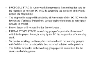 • PROPOSAL STAGE: A new work item proposal is submitted for vote by
the members of relevant TC or SC to determine the inclusion of the work
item in the programme.
• The proposal is accepted if a majority of P members of the TC /SC votes in
favour and if atleast 5 P members declare their commitment to participate
actively in project.
• Project leader will responsible for the work team .
• PREPARATORY STAGE: A working group of experts the chairman of
which is the project leader, is setup by the TC the preparation of a working
draft.
• Successive working drafts may be considered until the working group is
satisfied that it has developed the best technical solution to the problem.
• The draft is forwarded to the working groups parent committee for the
consensus building phase.
 