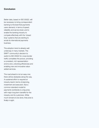 7
Better data, based on ISO 20022, will
be necessary to bring correspondent
banking to the level that payments
users demand, in terms of speed,
reliability and service level, and to
enable the banking industry to
compete effectively with the ‘closed
loop’ systems that are starting to
erode its international payments
business.
The adoption trend is already well
underway in many markets. The
SWIFT community’s decision to
switch to ISO 20022 for cross-border
traffic completes the picture, providing
a consistent, rich representation
end-to-end, unlocking efficiencies and
enabling new and innovative value-
added services.
The road ahead is not an easy one;
there will be obstacles along the way.
A sustained effort is required at
industry level in terms of planning,
investment and execution. But a
common standard model for
payments worldwide is a big prize,
with major long-term benefits for the
industry and its customers. While
much remains to be done, that prize is
finally in sight.
Conclusion
 