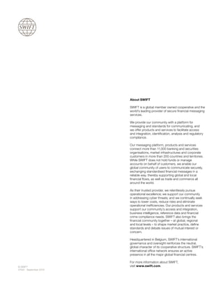 About SWIFT
SWIFT is a global member owned cooperative and the
world’s leading provider of secure financial messaging
services.
We provide our community with a platform for
messaging and standards for communicating, and
we offer products and services to facilitate access
and integration, identification, analysis and regulatory
compliance.
Our messaging platform, products and services
connect more than 11,000 banking and securities
organisations, market infrastructures and corporate
customers in more than 200 countries and territories.
While SWIFT does not hold funds or manage
accounts on behalf of customers, we enable our
global community of users to communicate securely,
exchanging standardised financial messages in a
reliable way, thereby supporting global and local
financial flows, as well as trade and commerce all
around the world.
As their trusted provider, we relentlessly pursue
operational excellence; we support our community
in addressing cyber threats; and we continually seek
ways to lower costs, reduce risks and eliminate
operational inefficiencies. Our products and services
support our community’s access and integration,
business intelligence, reference data and financial
crime compliance needs. SWIFT also brings the
financial community together – at global, regional
and local levels – to shape market practice, define
standards and debate issues of mutual interest or
concern.
Headquartered in Belgium, SWIFT’s international
governance and oversight reinforces the neutral,
global character of its cooperative structure. SWIFT’s
international office network ensures an active
presence in all the major global financial centres.
For more information about SWIFT,
visit www.swift.com.© SWIFT
57442 - September 2019
 
