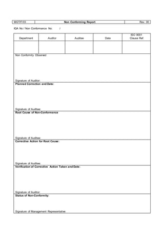 MGT/F/03 Non Conforming Report Rev. 00
IQA No / Non Conformance No: /
Department Auditor Auditee Date
ISO 9001
Clause Ref.
Non Conformity Observed
Signature of Auditor:
Planned Correction and Date:
Signature of Auditee:
Root Cause of Non-Conformance
Signature of Auditee:
Corrective Action for Root Cause:
Signature of Auditee:
Verification of Corrective Action Taken and Date:
Signature of Auditor:
Status of Non-Conformity:
Signature of Management Representative:
 