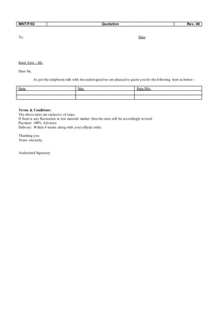 MKT/F/02 Quotation Rev. 00
To, Date:
Kind Attn: - Mr.
Dear Sir,
As per the telephonic talk with the undersigned we are pleased to quote you for the following item as below:-
Item. Size. Rate/Mtr.
Terms & Conditions:
The above rates are exclusive of taxes.
If there is any fluctuation in raw material market then the rates will be accordingly revised.
Payment: 100% Advance.
Delivery: Within 4 weeks along with your official order.
Thanking you
Yours sincerely,
Authorized Signatory
 