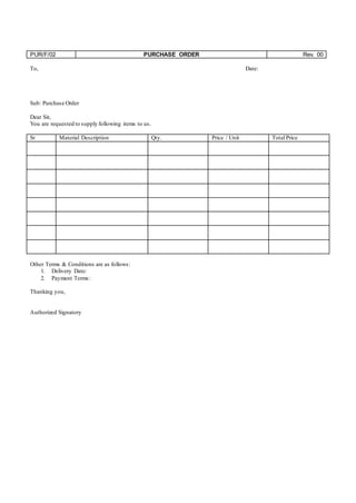 PUR/F/02 PURCHASE ORDER Rev. 00
To, Date:
Sub: Purchase Order
Dear Sir,
You are requested to supply following items to us.
Sr Material Description Qty. Price / Unit Total Price
Other Terms & Conditions are as follows:
1. Delivery Date:
2. Payment Terms:
Thanking you,
Authorized Signatory
 