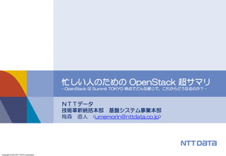 Copyright © 2015 NTT DATA Corporation
ＮＴＴデータ
技術革新統括本部 基盤システム事業本部
梅森 直人 <umemorin@nttdata.co.jp>
忙しい人のための OpenStack 超サマリ
- OpenStack は Summit TOKYO 時点でどんな感じで、これからどうなるのか？ -
 