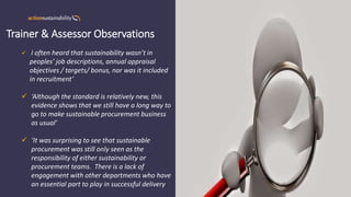 Trainer & Assessor Observations
✓ ‘I often heard that sustainability wasn’t in
peoples’ job descriptions, annual appraisal
objectives / targets/ bonus, nor was it included
in recruitment’
✓ ‘Although the standard is relatively new, this
evidence shows that we still have a long way to
go to make sustainable procurement business
as usual’
✓ ‘It was surprising to see that sustainable
procurement was still only seen as the
responsibility of either sustainability or
procurement teams. There is a lack of
engagement with other departments who have
an essential part to play in successful delivery
 
