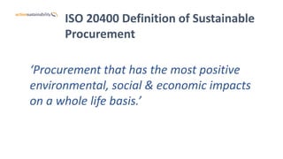 ISO 20400 Definition of Sustainable
Procurement
‘Procurement that has the most positive
environmental, social & economic impacts
on a whole life basis.’
 