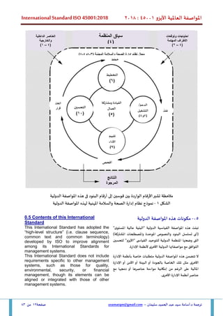 ‫األيزو‬ ‫العاملية‬ ‫املواصفة‬
45001
:
2018
International Standard ISO 45001:2018
‫سليمان‬ ‫الحميد‬ ‫عبد‬ ‫سيد‬ ‫أسامة‬.‫د‬ ‫ترجمة‬
–
usamatqm@gmail.com
‫صفحة‬
12
‫من‬
83
‫مالحظة‬
‫تشير‬
‫األرقام‬
‫الواردة‬
‫بين‬
‫قوسين‬
‫إلى‬
‫أرقام‬
‫البنود‬
‫فى‬
‫هذه‬
‫املواصفة‬
‫الدولية‬
‫الشكل‬
1
-
‫نموذج‬
‫نظام‬
‫إدارة‬
‫املهنية‬ ‫والسالمة‬ ‫الصحة‬
‫لهذه‬
‫املواصفة‬
‫الدولية‬
05
-
‫م‬
‫كونات‬
‫الدولية‬ ‫املواصفة‬ ‫هذه‬
0.5 Contents of this International
Standard
‫تبنت‬
‫هذه‬
‫املواصفة‬
‫القياسية‬
‫الدولية‬
"
‫البنية‬
‫عالية‬
‫ى‬‫املستو‬
"
(
‫أ‬
‫ى‬
‫تسلسل‬
‫البنود‬
‫والنص‬
‫وص‬
‫املوحد‬
‫ة‬
‫واملصطلحات‬
‫املشتركة‬
)
‫الت‬
‫ى‬
‫وضعتها‬
‫املنظمة‬
‫الدولية‬
‫للتوحيد‬
‫القياس‬
"‫"األيزو‬ ‫ى‬
‫لتحسين‬
‫التوافق‬
‫مواصفاتها‬ ‫مع‬
‫الدولية‬
‫األخرى‬
‫ألنظمة‬
‫اإلدارة‬
.
This International Standard has adopted the
“high-level structure” (i.e. clause sequence,
common text and common terminology)
developed by ISO to improve alignment
among its International Standards for
management systems.
‫ال‬
‫تتضمن‬
‫هذه‬
‫املواصفة‬
‫الدولية‬
‫متطلبات‬
‫خاصة‬
‫بأنظمة‬
‫اإلدارة‬
‫األخرى‬
‫مثل‬
‫تلك‬
‫الخاصة‬
‫ب‬
‫الجودة‬
‫أو‬
‫البيئة‬
‫أو‬
‫األمن‬
‫أو‬
‫اإلدارة‬
‫املالية‬
‫على‬
‫الرغم‬
‫من‬
‫إمكانية‬
‫مواءمة‬
‫عناصرها‬
‫أو‬
‫دمجها‬
‫مع‬
‫عناصر‬
‫أنظمة‬
‫اإلدارة‬
‫األخرى‬
.
This International Standard does not include
requirements specific to other management
systems, such as those for quality,
environmental, security, or financial
management, though its elements can be
aligned or integrated with those of other
management systems.
‫وتوقعات‬ ‫احتياجات‬
‫المهتمة‬ ‫األطراف‬
(
4
–
2
)
‫المنظمة‬ ‫سياق‬
(
4
)
‫الداخلية‬ ‫العناصر‬
‫والخارجية‬
(
4
–
1
)
‫النتائج‬
‫المرجوة‬
‫خطط‬
‫نف‬
‫ذ‬
‫افحص‬
‫اتخذ‬
‫قرار‬
‫التخطيط‬
(
6
)
/‫الدعم‬
‫التشغيل‬
(
7
‫و‬
8
)
‫التحسين‬
(
10
)
‫تقييم‬
‫األداء‬
(
9
)
‫ومشاركة‬ ‫القيادة‬
‫العمال‬
(
5
)
( ‫المهنية‬ ‫والسالمة‬ ‫الصحة‬ ‫إدارة‬ ‫نظام‬ ‫مجال‬
4-3
‫و‬
4
-
4
)
 