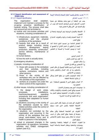 ‫األيزو‬ ‫العاملية‬ ‫املواصفة‬
45001
:
2018
International Standard ISO 45001:2018
‫سليمان‬ ‫الحميد‬ ‫عبد‬ ‫سيد‬ ‫أسامة‬.‫د‬ ‫ترجمة‬
–
usamatqm@gmail.com
‫صفحة‬
28
‫من‬
83
6
-
1
-
2
‫املهنية‬ ‫والسالمة‬ ‫الصحة‬‫أخطار‬ ‫وتقييم‬‫مخاطر‬ ‫تحديد‬
6
-
1
-
2
-
1
‫املخاطر‬ ‫تحديد‬
6.1.2 Hazard identification and assessment of
OH&S risks
6.1.2.1 Hazard identification
‫يجب‬
‫على‬
‫املنظمة‬
‫أن‬
‫تضع‬
‫وتنفذ‬
‫وتحافظ‬
‫على‬
‫عملية‬
‫التحديد‬
‫االستباق‬
‫ى‬
‫املستمر‬
‫لل‬
‫مخاطر‬
‫الناشئة‬
‫كما‬
‫يجب‬
‫أن‬
‫تركز‬
‫العملية‬
‫على‬
‫اآلتى‬
‫ولكن‬
‫ال‬
‫تقتصر‬
‫عل‬
‫يه‬
:
The organization shall establish,
implement and maintain a process for the
on-going proactive identification of
hazards arising. The process shall take
into account but not be limited to:
‫أ‬
)
‫األ‬
‫فى‬ ‫واضعة‬ ‫الروتينية‬ ‫وغير‬ ‫الروتينية‬ ‫واألوضاع‬ ‫نشطة‬
:‫االعتبار‬
a) routine and non-routine activities and
situations, including consideration of:
1
)
‫فى‬ ‫املادية‬ ‫والظروف‬ ‫واملواد‬ ‫واملعدات‬ ‫التحتية‬ ‫البنية‬
.‫العمل‬ ‫ملوقع‬
1) infrastructure, equipment, materials,
substances and the physical
conditions of the workplace;
2
)
‫أثناء‬ ‫شاملة‬ ‫املنتج‬ ‫تصميم‬ ‫عن‬ ‫الناشئة‬ ‫املخاطر‬
‫أو‬ ‫التجميع‬ ‫أو‬ ‫اإلنتاج‬ ‫اختبار‬ ‫أو‬ ‫التطوير‬ ‫أو‬ ‫البحث‬
‫البناء‬
‫أو‬
‫الخدمة‬ ‫توصيل‬
‫التخلص‬ ‫أو‬ ‫الصيانة‬ ‫أو‬
.‫منه‬
2( hazards that arise as a result of
product design including during
research, development, testing
production, assembly, construction,
service delivery, maintenance or
disposal;
3
)
‫البشرى‬ ‫العامل‬
3) human factors;
4
)
‫بالفعل‬ ‫العمل‬ ‫يتم‬ ‫كيف‬
4) how the work is actually done;
‫ب‬
)
‫الطوارئ‬ ‫حاالت‬
b) emergency situations;
‫ج‬
)
‫مع‬ ‫األشخاص‬
‫االعتبار‬ ‫فى‬ ‫األخذ‬
:
c) people, including consideration of:
1
)
‫أولئك‬
‫الذين‬
‫لديهم‬
‫إمكانية‬
‫ل‬‫الوصو‬
‫إلى‬
‫مكان‬
‫العمل‬
‫وأنشطتهم‬
‫بما‬
‫ف‬
‫ى‬
‫ذلك‬
‫العمال‬
‫واملقاولين‬
‫والزوار‬
‫وغيرهم‬
‫من‬
‫األشخاص‬
.
1) those with access to the workplace
and their activities, including
workers, contractors, visitors and
other persons;
2
)
‫ويمكن‬ ‫العمل‬ ‫موقع‬ ‫من‬ ‫بالقرب‬ ‫ن‬‫املوجودو‬ ‫أولئك‬
.‫املنظمة‬ ‫بانشطة‬ ‫يتأثروا‬ ‫أن‬
2) those in the vicinity of the
workplace who can be affected by
the activities of the organization;
3
)
‫غير‬ / ‫للمنظمة‬ ‫ن‬‫يخضعو‬ ‫ال‬ ‫الذين‬ ‫باملوقع‬ ‫العمال‬
.‫لها‬ ‫التابعين‬
3) workers at a location not under the
direct control of the organization;
‫د‬
)
:‫االعتبار‬ ‫فى‬ ‫وضعها‬ ‫يجب‬ ‫أخرى‬ ‫موضوعات‬
d) other issues, including consideration of:
1
)
‫تصميم‬
‫مواقع‬
‫العمل‬
‫والعمليات‬
‫و‬
‫التركيبات‬
‫واآلالت‬
‫واملعدات‬
‫اءات‬‫ر‬‫واإلج‬
‫التشغيلية‬
‫وتنظيم‬
‫العمل‬
‫بما‬
‫ف‬
‫ى‬
‫ذلك‬
‫تكيفها‬
‫مع‬
‫ات‬‫ر‬‫القد‬
‫البشرية‬
‫؛‬
1) the design of work areas,
processes, installations,
machinery/equipment, operating
procedures and work organization,
including their adaptation to human
capabilities;
2
)
‫الظروف‬
‫الت‬
‫ى‬
‫تحدث‬
‫ف‬
‫ى‬
‫محيط‬
‫مكان‬
‫العمل‬
‫بسبب‬
‫األنشطة‬
‫املتعلقة‬
‫بالعمل‬
‫الذى‬
‫تحت‬
‫سيطرة‬
‫املنظمة‬
2) situations occurring in the vicinity of
the workplace caused by work-
related activities under the control of
the organization;
3
)
‫بحكم‬ ‫ولكن‬ ‫للمنظمة‬ ‫الخاضعة‬ ‫غير‬ ‫الظروف‬
‫تسبب‬ ‫أن‬ ‫يمكن‬ ‫العمل‬ ‫موقع‬ ‫محيط‬ ‫فى‬ ‫وجودها‬
‫لألشخاص‬ ‫بالعمل‬ ‫مرتبط‬ ‫صحى‬ ‫اعتالل‬ ‫أو‬ ‫إصابات‬
.‫العمل‬ ‫بموقع‬
3( situations not controlled by the
organization and occurring in the
vicinity of the workplace that can
cause work-related injury and ill
health to persons in the workplace;
‫ه‬
)
‫وبتشغيلها‬ ‫باملنظمة‬ ‫املتوقعة‬ ‫أو‬ ‫الحالية‬ ‫ات‬‫ر‬‫التغي‬
‫املهنية‬ ‫والسالمة‬ ‫الصحة‬ ‫وبنظام‬ ‫وبأنشطتها‬ ‫وبعملياتها‬
‫(أنظر‬
8
-
2
)
e) actual or proposed changes in the
organization, its operations, processes,
activities and OH&S management
system (see 8.2);
 