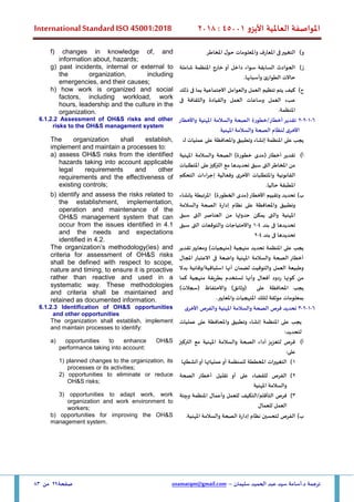 ‫األيزو‬ ‫العاملية‬ ‫املواصفة‬
45001
:
2018
International Standard ISO 45001:2018
‫سليمان‬ ‫الحميد‬ ‫عبد‬ ‫سيد‬ ‫أسامة‬.‫د‬ ‫ترجمة‬
–
usamatqm@gmail.com
‫صفحة‬
29
‫من‬
83
‫و‬
)
‫املخاطر‬ ‫ل‬‫حو‬ ‫واملعلومات‬ ‫املعارف‬ ‫فى‬‫التغيير‬
f) changes in knowledge of, and
information about, hazards;
‫ز‬
)
‫شاملة‬ ‫املنظمة‬ ‫خارج‬ ‫أو‬ ‫داخل‬ ‫سواء‬ ‫السابقة‬ ‫الحوادث‬
.‫وأسبابها‬ ‫الطوارئ‬ ‫حاالت‬
g) past incidents, internal or external to
the organization, including
emergencies, and their causes;
‫ح‬
)
‫كيف‬
‫يتم‬
‫تنظيم‬
‫العمل‬
‫والعوامل‬
‫االجتماعية‬
‫بما‬
‫ف‬
‫ى‬
‫ذلك‬
‫عبء‬
‫العمل‬
‫وساعات‬
‫العمل‬
‫والقيادة‬
‫والثقافة‬
‫ف‬
‫ى‬
‫املنظمة‬
.
h) how work is organized and social
factors, including workload, work
hours, leadership and the culture in the
organization.
6
-
1
-
2
-
2
‫أخطار‬ ‫تقدير‬
/
‫خطورة‬
‫واألخطار‬ ‫املهنية‬ ‫والسالمة‬ ‫الصحة‬
‫املهنية‬ ‫والسالمة‬ ‫الصحة‬ ‫لنظام‬ ‫األخرى‬
6.1.2.2 Assessment of OH&S risks and other
risks to the OH&S management system
:‫ـ‬‫ل‬ ‫عمليات‬ ‫على‬ ‫واملحافظة‬ ‫وتطبيق‬ ‫إنشاء‬ ‫املنظمة‬ ‫على‬ ‫يجب‬
The organization shall establish,
implement and maintain a processes to:
‫أ‬
)
‫املهنية‬ ‫والسالمة‬ ‫الصحة‬ )‫خطورة‬ ‫(مدى‬ ‫أخطار‬ ‫تقدير‬
‫مع‬ ‫تحديدها‬ ‫سبق‬ ‫التى‬‫املخاطر‬ ‫من‬
‫على‬‫التركيز‬
‫املتطلبات‬
‫التحكم‬ ‫اءات‬‫ر‬‫إج‬ ‫وفعالية‬ ‫األخرى‬ ‫واملتطلبات‬ ‫القانونية‬
.‫حاليا‬ ‫املطبقة‬
a) assess OH&S risks from the identified
hazards taking into account applicable
legal requirements and other
requirements and the effectiveness of
existing controls;
‫ب‬
)
‫تحديد‬
‫األخطار‬ ‫وتقييم‬
)‫الخطورة‬ ‫(مدى‬
‫بإنشاء‬ ‫املرتبطة‬
‫والسالمة‬ ‫الصحة‬ ‫إدارة‬ ‫نظام‬ ‫على‬ ‫واملحافظة‬ ‫وتطبيق‬
‫سبق‬ ‫التى‬ ‫العناصر‬ ‫من‬ ‫حدوثها‬ ‫يمكن‬ ‫والتى‬ ‫املهنية‬
‫بند‬ ‫فى‬ ‫تحديدها‬
4
-
1
‫سبق‬ ‫التى‬ ‫والتوقعات‬ ‫واالحتياجات‬
‫بند‬ ‫فى‬ ‫تحديدها‬
4
-
2
b) identify and assess the risks related to
the establishment, implementation,
operation and maintenance of the
OH&S management system that can
occur from the issues identified in 4.1
and the needs and expectations
identified in 4.2.
‫تقدير‬‫ومعايير‬ )‫(منهجيات‬ ‫منهجية‬ ‫تحديد‬ ‫املنظمة‬ ‫على‬ ‫يجب‬
‫املجال‬ ‫االعتبار‬ ‫فى‬ ‫واضعة‬ ‫املهنية‬ ‫والسالمة‬ ‫الصحة‬ ‫أخطار‬
‫بدال‬ ‫وقائية‬/‫استباقية‬ ‫أنها‬ ‫لضمان‬ ‫والتوقيت‬ ‫العمل‬ ‫وطبيعة‬
‫كما‬ ‫منهجية‬ ‫بطريقة‬ ‫تستخدم‬ ‫وأنها‬ ‫أفعال‬ ‫ردود‬ ‫كونها‬ ‫من‬
)‫(سجالت‬ ‫واالحتفاظ‬ )‫(وثائق‬ ‫على‬ ‫املحافظة‬ ‫يجب‬
.‫واملعايير‬ ‫املنهجيات‬ ‫لتلك‬ ‫موثقة‬ ‫بمعلومات‬
The organization’s methodology(ies) and
criteria for assessment of OH&S risks
shall be defined with respect to scope,
nature and timing, to ensure it is proactive
rather than reactive and used in a
systematic way. These methodologies
and criteria shall be maintained and
retained as documented information.
6
-
1
-
2
-
3
‫األخرى‬ ‫والفرص‬ ‫املهنية‬ ‫والسالمة‬ ‫الصحة‬ ‫فرص‬ ‫تحديد‬
6.1.2.3 Identification of OH&S opportunities
and other opportunities
‫وتطبيق‬ ‫إنشاء‬ ‫املنظمة‬ ‫على‬ ‫يجب‬
‫عمليات‬ ‫على‬ ‫واملحافظة‬
:‫لتحديد‬
The organization shall establish, implement
and maintain processes to identify:
‫أ‬
)
‫املهنية‬ ‫والسالمة‬ ‫الصحة‬ ‫أداء‬ ‫لتعزيز‬ ‫فرص‬
‫التركيز‬ ‫مع‬
‫على‬
:
a) opportunities to enhance OH&S
performance taking into account:
1
)
‫املخطط‬ ‫ات‬‫ر‬‫التغيي‬
‫ة‬
‫أنشطتها‬‫أو‬ ‫عملياتها‬‫أو‬ ‫للمنظمة‬
1) planned changes to the organization, its
processes or its activities;
2
)
‫الصحة‬ ‫أخطار‬ ‫تقليل‬ ‫أو‬ ‫على‬ ‫للقضاء‬ ‫الفرص‬
‫املهنية‬ ‫والسالمة‬
2) opportunities to eliminate or reduce
OH&S risks;
3
)
‫وأعمال‬ ‫للعمل‬ ‫التكيف‬/‫التأقلم‬ ‫فرص‬
‫وبيئة‬ ‫املنظمة‬
‫للعمال‬ ‫العمل‬
3) opportunities to adapt work, work
organization and work environment to
workers;
‫ب‬
)
.‫املهنية‬ ‫والسالمة‬ ‫الصحة‬ ‫إدارة‬ ‫نظام‬ ‫لتحسين‬ ‫الفرص‬
b) opportunities for improving the OH&S
management system.
 