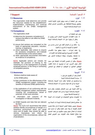 ‫األيزو‬ ‫العاملية‬ ‫املواصفة‬
45001
:
2018
International Standard ISO 45001:2018
‫سليمان‬ ‫الحميد‬ ‫عبد‬ ‫سيد‬ ‫أسامة‬.‫د‬ ‫ترجمة‬
–
usamatqm@gmail.com
‫صفحة‬
32
‫من‬
83
7
-
/ ‫الدعم‬
‫املساندة‬
7 Support
7
-
1
‫املوارد‬
7.1 Resources
‫إلنشاء‬ ‫الالزمة‬ ‫املوارد‬ ‫وتوفر‬ ‫تحدد‬ ‫أن‬ ‫املنظمة‬ ‫على‬ ‫يجب‬
‫وصيانة‬ ‫وتطبيق‬
/
‫على‬ ‫املحافظة‬
‫لنظام‬ ‫املستمر‬ ‫والتحسين‬
‫إدارة‬
.‫املهنية‬ ‫والسالمة‬ ‫الصحة‬
The organization shall determine and provide
the resources needed for the establishment,
implementation, maintenance and continual
improvement of the OH&S management
system.
7
-
2
‫الكفاءة‬
7.2 Competence
:‫أن‬ ‫املنظمة‬ ‫على‬ ‫يجب‬
The organization shall:
‫أ‬
)
‫الضرورية‬ ‫الكفاءات‬ ‫تحدد‬
‫العمال‬
‫الذين‬
‫أو‬ ‫يؤثرون‬
‫املهنية‬ ‫والسالمة‬ ‫الصحة‬ ‫أداء‬ ‫على‬ ‫يؤثروا‬ ‫أن‬ ‫يمكن‬
.‫بها‬
a) determine the necessary competence of
workers that affect or can affect its OH&S
performance;
‫ب‬
)
‫من‬ ‫مناسب‬ ‫أساس‬ ‫على‬ ‫أكفاء‬ ‫العمال‬ ‫أن‬ ‫من‬ ‫تتأكد‬
‫التو‬‫أو‬ ‫التعليم‬
.‫الخبرة‬‫أو‬ ‫التدريب‬‫أو‬ ‫جيه‬
b) ensure that workers are competent on the
basis of appropriate education, induction,
training, or experience;
‫ج‬
)
‫اءات‬‫ر‬‫إج‬ ‫تتخذ‬
–
‫هذا‬ ‫ينطبق‬ ‫حيثما‬
-
‫الكتساب‬
‫الضرورية‬ ‫الكفاءات‬
‫مع‬
‫تقي‬
‫ي‬
.‫اءات‬‫ر‬‫اإلج‬ ‫هذه‬ ‫فعالية‬ ‫م‬
c) where applicable, take actions to acquire
the necessary competence, and evaluate
the effectiveness of the actions taken;
‫د‬
)
‫على‬ ‫كدليل‬ )‫(سجالت‬ ‫موثقة‬ ‫بمعلومات‬ ‫تحتفظ‬
.‫الكفاءة‬
d) retain appropriate documented information
as evidence of competence.
:‫ملحوظة‬
‫يمكن‬
‫أن‬
‫تتضمن‬
‫اإلجراءات‬
‫املطبقة‬
‫على‬
‫سبيل‬
‫املثال‬
‫توفير‬
‫لهم‬ ‫التدريب‬
‫أو‬
‫توجيههم‬
‫أو‬
‫تكليف‬ ‫إعادة‬
‫أو‬ ‫الحاليين‬ ‫املوظفين‬
‫التوظيف‬
‫أو‬
‫التعاقد‬
‫مع‬
‫أشخاص‬
‫أكفاء‬
.
NOTE Applicable actions can include, for
example: the provision of training to, the
mentoring of, or the reassignment of currently
employed persons; or the hiring or contracting
of competent persons.
7
-
3
‫التوعية‬
7.3 Awareness
‫على‬ ‫ن‬‫يكونو‬ ‫أن‬ ‫يجب‬ ‫العمال‬
: ‫ـ‬‫ـ‬‫ـ‬‫ب‬ ‫وعى‬
Workers shall be made aware of:
‫أ‬
)
‫املهنية‬ ‫والسالمة‬ ‫الصحة‬ ‫سياسة‬
a) the OH&S policy;
‫ب‬
)
‫مساهمتهم‬
‫فى‬
‫فعالية‬
‫نظام‬
‫إدارة‬
‫والسالمة‬ ‫الصحة‬
‫املهنية‬
‫بما‬
‫فى‬
‫ذلك‬
‫فوائد‬
‫تحسين‬
‫والسالمة‬ ‫الصحة‬ ‫أداء‬
‫املهنية‬
.
b) their contribution to the effectiveness of the
OH&S management system, including the
benefits of improved OH&S performance;
‫ج‬
)
‫اآلثار‬
‫املترتبة‬
‫على‬
‫عدم‬
‫االمتثال‬
‫ملتطلبات‬
‫نظام‬
‫إدارة‬
‫الصحة‬
‫والسالمة‬
‫املهنية‬
‫بما‬
‫ف‬
‫ى‬
‫ذلك‬
‫العواقب‬
‫الفعلية‬
‫أو‬
‫املحتملة‬
‫ألنشطة‬
‫عملهم‬
.
c) the implications of not conforming with the
OH&S management system requirements,
including the consequences, actual or
potential, of their work activities;
‫د‬
)
‫الصلة‬ ‫ذات‬ ‫الحوادث‬ ‫فى‬ ‫التحقيقات‬ ‫ونتائج‬ ‫املعلومات‬
‫بهم‬
d) information and outcome of the
investigation of relevant incidents;
‫ه‬
)
‫وأخطار‬‫مخاطر‬
‫بهم‬ ‫الصلة‬ ‫ذات‬ ‫املهنية‬ ‫والسالمة‬ ‫الصحة‬
e) OH&S hazards and risks that are relevant
for them.
:‫ملحوظة‬
‫تحديد‬ ‫حالة‬ ‫فى‬ ‫أنه‬ ‫الدولية‬ ‫العمل‬ ‫منظمة‬ ‫ى‬ ‫توص‬
‫لهم‬ ‫تسبب‬ ‫أن‬ ‫يمكن‬ ‫خطرة‬ ‫عمل‬ ‫بيئة‬ ‫أو‬ ‫لظروف‬ ‫العمال‬
‫تمك‬ ‫وجوب‬ ‫صحى‬ ‫اعتالل‬ ‫أو‬ ‫إصابات‬
‫ي‬
‫أنفسهم‬ ‫إبعاد‬ ‫من‬ ‫نهم‬
‫عنها‬
‫لخطر‬ ‫التعرض‬ ‫ن‬‫دو‬ ‫الظروف‬ ‫بتلك‬ ‫املنظمة‬ ‫وإبالغ‬
.‫املعاقبة‬
NOTE The ILO’s ILS recommend that where
workers identify circumstances of danger or a
hazardous environment which can cause
injury and ill health, they should be able to
remove themselves and inform the
organization of the circumstances, without risk
of penalization.
 
