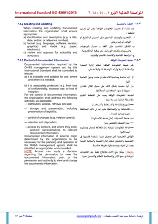 ‫األيزو‬ ‫العاملية‬ ‫املواصفة‬
45001
:
2018
International Standard ISO 45001:2018
‫سليمان‬ ‫الحميد‬ ‫عبد‬ ‫سيد‬ ‫أسامة‬.‫د‬ ‫ترجمة‬
–
usamatqm@gmail.com
‫صفحة‬
34
‫من‬
83
7
-
5
-
2
‫والتحديث‬ ‫اإلنشاء‬
7.5.2 Creating and updating
‫أن‬ ‫يجب‬ ‫املوثقة‬ ‫املعلومات‬ ‫تحديث‬ ‫أو‬ ‫إنشاء‬ ‫عند‬
‫تضمن‬
: ‫املنظمة‬
‫أ‬
-
‫أو‬ ‫التاريخ‬ ‫أو‬ ‫العنوان‬ ‫مثل‬ ‫املناسبين‬ ‫والوصف‬ ‫التحديد‬
.‫مرجعى‬ ‫رقم‬‫أو‬ ‫املؤلف‬
‫ب‬
-
‫البرمجيات‬ ‫إصدار‬ ‫و‬ ‫اللغة‬ ‫مثل‬ ‫املناسب‬ ‫الشكل‬
.‫إلكترونية‬‫أو‬ ‫ورقية‬ ‫مثل‬ ‫الوسائط‬ ‫وكذلك‬ ‫والرسومات‬
‫ج‬
-
.‫وكفايتها‬ ‫ملالءمتها‬ ‫واالعتماد‬ ‫املناسبة‬ ‫املراجعة‬
When creating and updating documented
information the organization shall ensure
appropriate:
a) identification and description (e.g. a title,
date, author, or reference number);
b) format (e.g. language, software version,
graphics) and media (e.g. paper,
electronic);
c) review and approval for suitability and
adequacy.
7
-
5
-
3
‫املوثقة‬ ‫املعلومات‬ ‫ضبط‬
7.5.3 Control of documented Information
‫إدارة‬ ‫لنظام‬ ‫املوثقة‬ ‫املعلومات‬ ‫ضبط‬ ‫يتم‬
‫الصحة‬
‫املهنية‬ ‫والسالمة‬
:‫لضمان‬ ‫الدولية‬ ‫املواصفة‬ ‫ولهذه‬
Documented information required by the
OH&S management system and by this
International Standard shall be controlled to
ensure:
‫أ‬
)
‫الحاجة‬ ‫وحين‬ ‫عندما‬ ‫لالستخدام‬ ‫ومناسبة‬ ‫متاحة‬ ‫أنها‬
.‫إليها‬
a) it is available and suitable for use, where
and when it is needed;
‫ب‬
)
‫املثال‬ ‫سبيل‬ ‫على‬ ‫كاف‬ ‫بشكل‬ ‫محمية‬ ‫أنها‬
‫فقدان‬
. ‫سالمتها‬‫أو‬ ‫استخدامها‬ ‫سوء‬‫أو‬ ‫سريتها‬
b) it is adequately protected (e.g. from loss
of confidentiality, improper use, or loss of
integrity).
‫لضبط‬
‫املعلومات‬
‫الوثقة‬
‫يجب‬
‫على‬
‫املنظمة‬
‫القيام‬
‫باألنشطة‬
‫التالية‬
‫عند‬
‫مالءمتها‬
:
For the control of documented information,
the organization shall address the following
activities, as applicable:
—
‫واالستخدام‬ ‫واالستعادة‬ ‫واإلتاحة‬ ‫التوزيع‬
— distribution, access, retrieval and use;
—
‫االحتفاظ‬
‫بها‬
‫واملحافظة‬
‫عليها‬
‫بما‬
‫فى‬
‫ذلك‬
‫املحافظة‬
‫على‬
‫وضوحها‬
‫اءة‬‫ر‬‫للق‬
.
— storage and preservation, including
preservation of legibility;
—
‫التعديالت‬ ‫ضبط‬
(
‫ات‬‫ر‬‫اإلصدا‬ ‫ضبط‬ ‫مثل‬
)
— control of changes (e.g. version control);
—
‫منها‬ ‫والتخلص‬ ‫الحفظ‬ ‫مدة‬
— retention and disposition;
—
‫للعمال‬ ‫العالقة‬ ‫ذات‬ ‫املوثقة‬ ‫املعلومات‬ ‫إتاحة‬
‫وممثليهم‬
.‫كانوا‬ ‫أينما‬
—access by workers, and where they exist,
workers’ representatives, to relevant
documented information.
‫الوثائق‬
‫الخارجية‬
‫التى‬
‫تحصل‬
‫عليها‬
‫املنظمة‬
‫ألهميتها‬
‫فى‬
‫التخطيط‬
‫والتشغيل‬
‫لنظام‬
‫إدارة‬
‫املهنية‬ ‫والسالمة‬ ‫الصحة‬
‫يجب‬
‫أن‬
‫تعرف‬
‫ويتم‬
‫ضبطها‬
‫بطريقة‬
‫مناسبة‬
.
Documented information of external origin
determined by the organization to be
necessary for the planning and operation of
the OH&S management system shall be
identified as appropriate, and controlled.
: ‫مالحظة‬
‫باالطالع‬ ‫اإلذن‬ ‫منح‬ ‫يمكن‬
‫املعلومات‬ ‫على‬ ‫فقط‬
.‫عليها‬ ‫والتعديل‬ ‫لالطالع‬ ‫والصالحية‬ ‫اإلذن‬ ‫منح‬ ‫أو‬ ‫املوثقة‬
NOTE Access can imply a decision
regarding the permission to view the
documented information only, or the
permission and authority to view and change
the documented information.
 