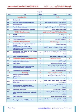 ‫األيزو‬ ‫العاملية‬ ‫املواصفة‬
45001
:
2018
International Standard ISO 45001:2018
‫سليمان‬ ‫الحميد‬ ‫عبد‬ ‫سيد‬ ‫أسامة‬.‫د‬ ‫ترجمة‬
–
usamatqm@gmail.com
‫صفحة‬
4
‫من‬
83
‫ا‬
‫ملحتويات‬
‫البند‬
‫العنوان‬
‫الصفحة‬
Title
Item
‫مقدمة‬
8
Introduction
01
‫خلفية‬
8
Background
0.1
02
‫إدارة‬ ‫نظام‬ ‫من‬ ‫الغاية‬
‫املهنية‬ ‫والصحة‬ ‫السالمة‬
8
Aim of an OH&S management system
0.2
03
‫النجاح‬ ‫عوامل‬
9
Success factors
0.3
04
‫(خطط‬ ‫دائرة‬
–
‫نفذ‬
–
‫افحص‬
–
)‫ار‬‫ر‬‫الق‬ ‫اتخذ‬
11
Plan-Do-Check-Act cycle
0.4
05
‫الدولية‬ ‫املواصفة‬ ‫هذه‬ ‫مكونات‬
12
Contents of this International Standard
0.5
‫متطلبات‬
‫نظ‬
‫ا‬
‫إدارة‬ ‫م‬
‫الصحة‬
‫والسالمة‬
‫املهنية‬
OH & S Requirements
1
‫املجال‬
‫النطاق‬ /
14
Scope
1
2
‫املراجع‬
15
Normative references
2
3
‫والتعريفات‬ ‫املصطلحات‬
15
Terms and definitions
3
4
‫املنظمة‬‫إطار‬ / ‫سياق‬
22
Context of the organization
4
4
-
1
‫وسياقها‬ ‫املنظمة‬ ‫فهم‬
22
Understanding the organization and its
context
4.1
4
-
2
‫وتوقعات‬ ‫احتياجات‬ ‫فهم‬
‫العمال‬
‫و‬
‫اف‬‫ر‬‫األط‬
‫املهتمة‬
.‫األخرى‬
22
Understanding the needs and
expectations of workers and other
interested parties
4.2
4
-
3
‫إدارة‬ ‫نظام‬ ‫مجال‬ ‫تحديد‬
‫الصحة‬
‫والسالمة‬
‫املهنية‬
22
Determining the scope of the OH&S
management system
4.3
4
-
4
‫إدارة‬ ‫نظام‬
‫و‬ ‫الصحة‬
‫املهنية‬ ‫السالمة‬
22
OH&S management system
4.4
5
‫القيادة‬
‫العمال‬ ‫ومشاركة‬
23
Leadership and worker participation
5
5
-
1
‫واال‬ ‫القيادة‬
‫ل‬
‫ام‬‫ز‬‫ت‬
23
Leadership and commitment
5.1
5
-
2
‫سياسة‬
‫و‬ ‫الصحة‬
‫السالمة‬
‫املهنية‬
24
OH&S policy
5.2
5
-
3
‫واملسئوليات‬ ‫التنظيمية‬‫األدوار‬
‫واملساءلة‬
‫والصالحيات‬
24
Organizational roles, responsibilities,
accountabilities and authorities
5.3
5
-
4
‫املشاورة‬ / ‫ات‬‫ر‬‫واالستشا‬ ‫املشاركة‬
25
Participation and consultation
5.4
6
‫الجودة‬ ‫إدارة‬ ‫لنظام‬ ‫التخطيط‬
27
Planning
6
6
-
1
‫والفرص‬‫املخاطر‬ ‫على‬ ‫التعرف‬ ‫اءات‬‫ر‬‫إج‬
27
Actions to address risks and
opportunities
6.1
6
-
1
-
1
‫عام‬
27
General
6.1.1
6
-
1
-
2
‫أخطار‬ ‫وتقييم‬ ‫املخاطر‬ ‫على‬ ‫التعرف‬
‫الصحة‬
‫و‬
‫السالمة‬
‫املهنية‬
28
Hazard identification and assessment of
OH&S risks
6.1.2
6
-
1
-
3
‫األخرى‬ ‫واملتطلبات‬ ‫القانونية‬ ‫املتطلبات‬ ‫تحديد‬
‫املنطبقة‬
30
Determination of applicable legal
requirements and other requirements
6.1.3
6
-
1
-
4
‫اءات‬‫ر‬‫اإلج‬ ‫التخاذ‬ ‫التخطيط‬
30
Planning to take action
6.1.4
6
-
2
‫أهداف‬
‫و‬ ‫الصحة‬
‫السالمة‬
‫املهنية‬
‫والتخطيط‬
‫لتنفيذها‬
31
OH&S objectives and planning to achieve
them
6.2
6
-
2
-
1
‫أهداف‬
‫و‬ ‫الصحة‬
‫السالمة‬
‫املهنية‬
31
OH&S objectives
6.2.1
6
-
2
-
2
‫أهداف‬ ‫لتحقيق‬ ‫التخطيط‬
‫و‬ ‫الصحة‬
‫السالمة‬
‫املهنية‬
31
Planning to achieve OH&S objectives
6.2.2
 