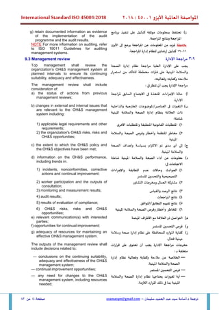 ‫األيزو‬ ‫العاملية‬ ‫املواصفة‬
45001
:
2018
International Standard ISO 45001:2018
‫سليمان‬ ‫الحميد‬ ‫عبد‬ ‫سيد‬ ‫أسامة‬.‫د‬ ‫ترجمة‬
–
usamatqm@gmail.com
‫صفحة‬
40
‫من‬
83
‫ز‬
)
‫برنامج‬ ‫تنفيذ‬ ‫على‬ ‫كدليل‬ ‫موثقة‬ ‫بمعلومات‬ ‫تحتفظ‬
.‫املراجعة‬ ‫ونتائج‬ ‫املراجعة‬
g) retain documented information as evidence
of the implementation of the audit
programme and the audit results.
‫مالحظة‬
‫إلى‬ ‫يرجع‬ ‫املراجعة‬ ‫عن‬ ‫املعلومات‬ ‫من‬ ‫ملزيد‬
‫األيزو‬
19011
‫إرشادى‬ ‫كدليل‬
‫اجعة‬‫ر‬‫امل‬ ‫إدارة‬ ‫لنظام‬
.
NOTE For more information on auditing, refer
to ISO 19011 Guidelines for auditing
management systems.
9
-
3
‫اإلدارة‬ ‫مراجعة‬
9.3 Management review
‫إدارة‬ ‫نظام‬ ‫مراجعة‬ ‫العليا‬ ‫اإلدارة‬ ‫على‬ ‫يجب‬
‫الصحة‬
‫املهنية‬ ‫والسالمة‬
‫استمرار‬ ‫من‬ ‫للتأكد‬ ‫مخططة‬ ‫ات‬‫ر‬‫فت‬ ‫على‬
‫وفعاليته‬ ‫وكفايته‬ ‫مالءمته‬
.
Top management shall review the
organization’s OH&S management system at
planned intervals to ensure its continuing
suitability, adequacy and effectiveness.
: ‫فى‬‫تنظر‬ ‫أن‬ ‫يجب‬ ‫اإلدارة‬ ‫اجعة‬‫ر‬‫م‬
The management review shall include
consideration of:
‫أ‬
)
‫ملراجعة‬ ‫السابق‬ ‫االجتماع‬ ‫فى‬ ‫املتخذة‬ ‫اءات‬‫ر‬‫اإلج‬ ‫حالة‬
.‫اإلدارة‬
a) the status of actions from previous
management reviews;
‫ب‬
)
‫فى‬ ‫ات‬‫ر‬‫التغي‬
/‫العناصر‬
‫والداخلية‬ ‫الخارجية‬ ‫املوضوعات‬
‫إدارة‬ ‫بنظام‬ ‫العالقة‬ ‫ذات‬
‫املهنية‬ ‫والسالمة‬ ‫الصحة‬
:‫شاملة‬
b) changes in external and internal issues that
are relevant to the OH&S management
system including:
1
)
‫األخرى‬ ‫واملتطلبات‬ ‫املنطبقة‬ ‫القانونية‬ ‫املتطلبات‬
1) applicable legal requirements and other
requirements;
2
)
‫مخاطر‬
‫والسالمة‬ ‫الصحة‬ ‫وفرص‬ ‫وأخطار‬ ‫املنظمة‬
‫املهنية‬
2) the organization's OH&S risks, risks and
OH&S opportunities;
‫ج‬
)
‫الصحة‬ ‫وأهداف‬ ‫بسياسة‬ ‫االلتزام‬ ‫تم‬ ‫مدى‬ ‫أى‬ ‫إلى‬
.‫املهنية‬ ‫والسالمة‬
c) the extent to which the OH&S policy and
the OH&S objectives have been met;
‫د‬
)
‫املهنية‬ ‫والسالمة‬ ‫الصحة‬ ‫أداء‬ ‫عن‬ ‫معلومات‬
‫شاملة‬
:‫فى‬ ‫االتجاهات‬
d) information on the OH&S performance,
including trends in:
1
)
‫اءات‬‫ر‬‫واإلج‬ ‫املطابقة‬ ‫عدم‬ ‫وحاالت‬ ‫الحوادث‬
‫املستمر‬ ‫والتحسين‬ ‫التصحيحية‬
1) incidents, nonconformities, corrective
actions and continual improvement;
2
)
‫التشاور‬ ‫ومخرجات‬ ‫العمال‬ ‫مشاركة‬
2) worker participation and the outputs of
consultation;
3
)
‫والقياس‬ ‫الرصد‬ ‫نتائج‬
3) monitoring and measurement results;
4
)
‫املراجعات‬ ‫نتائج‬
4) audit results;
5
)
‫التوافق‬/‫التطابق‬ ‫تقييم‬ ‫نتائج‬
5) results of evaluation of compliance;
6
)
‫املهنية‬ ‫والسالمة‬ ‫الصحة‬ ‫وفرص‬‫وأخطار‬ ‫املخاطر‬
6) OH&S risks, risks and OH&S
opportunities;
‫ه‬
)
‫املهتمة‬ ‫اف‬‫ر‬‫األط‬ ‫مع‬ ‫العالقة‬‫ذو‬ ‫التواصل‬
e) relevant communication(s) with interested
parties;
‫و‬
)
‫املستمر‬ ‫التحسين‬ ‫فرص‬
f) opportunities for continual improvement;
‫ز‬
)
‫على‬ ‫للمحافظة‬ ‫املوارد‬ ‫كفاية‬
‫وسالمة‬ ‫صحة‬ ‫إدارة‬ ‫نظام‬
.‫فعال‬ ‫مهنية‬
g) adequacy of resources for maintaining an
effective OH&S management system.
‫اإلدارة‬ ‫اجعة‬‫ر‬‫م‬ ‫مخرجات‬
‫ات‬‫ر‬‫ا‬‫ر‬‫ق‬ ‫على‬ ‫ى‬‫تحتو‬ ‫أن‬ ‫يجب‬
: ‫ـ‬‫ـ‬‫ب‬ ‫متعلقة‬
The outputs of the management review shall
include decisions related to:
—
‫إدارة‬ ‫نظام‬ ‫وفعالية‬ ‫وكفاية‬ ‫مالءمة‬ ‫عن‬ ‫الخالصة‬
.‫املهنية‬ ‫والسالمة‬ ‫الصحة‬
— conclusions on the continuing suitability,
adequacy and effectiveness of the OH&S
management system;
—
‫ا‬ ‫التحسين‬ ‫فرص‬
‫ملستمر‬
— continual improvement opportunities;
—
‫والسالمة‬ ‫الصحة‬ ‫إدارة‬ ‫نظام‬ ‫يحتاجها‬ ‫ات‬‫ر‬‫تغيي‬ ‫أية‬
.‫الالزمة‬ ‫املوارد‬ ‫ذلك‬ ‫فى‬ ‫بما‬ ‫املهنية‬
— any need for changes to the OH&S
management system, including resources
needed;
 