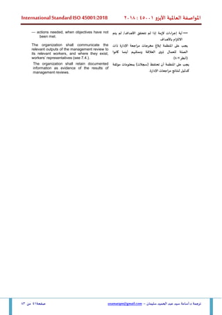 ‫األيزو‬ ‫العاملية‬ ‫املواصفة‬
45001
:
2018
International Standard ISO 45001:2018
‫سليمان‬ ‫الحميد‬ ‫عبد‬ ‫سيد‬ ‫أسامة‬.‫د‬ ‫ترجمة‬
–
usamatqm@gmail.com
‫صفحة‬
41
‫من‬
83
—
‫تتحقق‬ ‫لم‬ ‫إذا‬ ‫الزمة‬ ‫اءات‬‫ر‬‫إج‬ ‫أية‬
‫يتم‬ ‫لم‬ /‫األهداف‬
‫باألهداف‬ ‫االلتزام‬
— actions needed, when objectives have not
been met.
‫ذات‬ ‫اإلدارة‬ ‫اجعة‬‫ر‬‫م‬ ‫مخرجات‬ ‫إبالغ‬ ‫املنظمة‬ ‫على‬ ‫يجب‬
‫كانوا‬ ‫أينما‬ ‫وممثليهم‬ ‫العالقة‬ ‫ى‬‫ذو‬ ‫للعمال‬ ‫الصلة‬
‫(أنظر‬
7
-
4
)
The organization shall communicate the
relevant outputs of the management review to
its relevant workers, and where they exist,
workers’ representatives (see 7.4.).
‫تحتفظ‬ ‫أن‬ ‫املنظمة‬ ‫على‬ ‫يجب‬
)‫(سجالت‬
‫موثقة‬ ‫بمعلومات‬
.‫اإلدارة‬ ‫اجعات‬‫ر‬‫م‬ ‫لنتائج‬ ‫كدليل‬
The organization shall retain documented
information as evidence of the results of
management reviews.
 