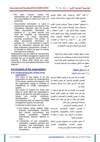 ‫األيزو‬ ‫العاملية‬ ‫املواصفة‬
45001
:
2018
International Standard ISO 45001:2018
‫سليمان‬ ‫الحميد‬ ‫عبد‬ ‫سيد‬ ‫أسامة‬.‫د‬ ‫ترجمة‬
–
usamatqm@gmail.com
‫صفحة‬
45
‫من‬
83
—
‫تفويض‬ ‫إمكانية‬ ‫تعنى‬ "‫ضمان‬/‫من‬ ‫"التأكد‬ ‫كلمة‬
‫لضمان‬ ‫وذلك‬ ‫املساءلة‬ ‫تفويض‬ ‫تعنى‬ ‫ال‬ ‫ولكن‬ ‫املسئولية‬
.‫التنفيذ‬
—The word “ensure” means the
responsibility can be delegated, but not
the accountability to make sure that it is
performed.
—
" ‫املصطلح‬
‫الوثائق‬ ‫ليشمل‬ ‫يستخدم‬ "‫موثقة‬ ‫معلومات‬
‫"االحتفاظ‬ ‫عبارة‬ ‫تستخدم‬ ‫املواصفة‬ ‫وهذه‬ ‫والسجالت‬
‫و‬ ‫السجالت‬ ‫بقصد‬ ".....‫على‬ ‫كدليل‬ ‫موثقة‬ ‫بمعلومات‬
‫"يجب‬
‫شاملة‬ ‫الوثائق‬ ‫بمعنى‬ "‫موثقة‬ ‫كمعلومات‬ ‫توفرها‬
‫موثقة‬ ‫بمعلومات‬ ‫"االحتفاظ‬ ‫عبارة‬ ‫إن‬ .‫اإلجراءات‬
".... ‫على‬ ‫كدليل‬
‫ال‬
‫قصد‬ُ‫ي‬
‫به‬
‫ا‬
‫اط‬‫ر‬‫اشت‬
‫أن‬
‫املعلومات‬
‫املحتفظ‬
‫بها‬
‫تلبى‬
‫متطلبات‬
‫قانونية‬
‫وإنما‬
‫قصد‬ُ‫ي‬
‫به‬
‫ا‬
‫تعريف‬
‫نوع‬
‫السجالت‬
‫الت‬
‫ى‬
‫يجب‬
‫االحتفاظ‬
‫بها‬
.
— “Documented information” is used to
include both documents and records. This
International Standard uses the phrase
“retain documented information as
evidence of…” to mean records, and
‘shall be available as documented
information’ to mean documents,
including procedures. The phrase “to
retain documented information as
evidence of…” is not intended to require
that the information retained will meet
legal evidentiary requirements. Instead, it
is intended to define the type of records
that need to be retained.
‫يمكن‬
‫أن‬
‫تطبق‬
‫املنظمات‬
‫متطلبات‬
‫نظام‬
‫إدارة‬
‫الصحة‬
‫والسالمة‬
‫املهنية‬
‫ب‬
‫استخدام‬
‫مصطلحات‬
‫محددة‬
‫ومعانيها‬
‫و‬
‫إذا‬
‫تم‬
‫استخدام‬
‫هذه‬
‫املصطلحات‬
‫األخرى‬
‫فإنه‬
‫ال‬
‫يزال‬
‫ا‬ً‫مطلوب‬
‫منها‬
‫االلتزام‬
‫ب‬
‫متطلبات‬
‫هذه‬
‫املواصفة‬
‫القياسية‬
‫الدولية‬
Organizations can be subject to requirements
related to the OH&S management system that
mandate the use of specific terms and their
meaning. If these other terms are used,
conformity to this International Standard is still
required.
‫م‬
–
4
‫املنظمة‬ ‫سياق‬
A.4 Context of the organization
‫م‬
-
4
-
1
‫املنظمة‬ ‫سياق‬ ‫فهم‬
A.4.1 Understanding the context of the
organization
‫البند‬ ‫هذا‬ ‫من‬ ‫القصد‬
‫هو‬
‫أن‬
‫تحصل‬
‫املنظمة‬
‫على‬
‫فهم‬
‫للعناصر‬
‫اإليجابية‬
‫والسلبية‬
‫الت‬
‫ى‬
‫تحتاج‬
‫املنظمة‬
‫إلى‬
‫النظر‬
‫في‬
‫ها‬
‫ل‬
‫تأسيس‬
‫نظام‬
‫إدارة‬
‫والسالمة‬ ‫الصحة‬
‫بها‬ ‫املهنية‬
.
The intent of this clause is for the
organization to obtain an understanding
of the issues, positive and negative, that
the organization needs to consider in
establishing its OH&S management
system.
‫العناصر‬
‫ذات‬
‫االهتمام‬
‫ه‬
‫ى‬
‫تلك‬
‫الت‬
‫ى‬
‫تؤثر‬
‫أو‬
‫يمكن‬
‫أن‬
‫تؤثر‬
‫على‬
‫قدرة‬
‫املنظمة‬
‫على‬
‫تحقيق‬
‫النتائج‬
‫املرجوة‬
‫و‬
‫يمكن‬
‫أن‬
‫تتضمن‬
‫األوضاع‬
‫أو‬
‫الخصائص‬
‫أو‬
‫الظروف‬
‫املتغيرة‬
‫الت‬
‫ى‬
‫يمكن‬
‫أن‬
‫تؤثر‬
‫على‬
‫نظام‬
‫إدارة‬
‫الصحة‬
‫والسالمة‬
‫املهنية‬
‫ف‬
‫على‬
‫سبيل‬
‫املثال‬
:
The issues of interest are those that
affect or could affect the organization’s
ability to achieve the intended outcomes.
Issues can include conditions,
characteristics or changing
circumstances that can affect the OH&S
management system, for example:
‫أ‬
)
:‫مثل‬ ‫للسياق‬ ‫الخاجية‬‫العناصر‬
a) external context issues, such as:
1
)
‫الثقافية‬ ‫العناصر‬
‫والسياسية‬ ‫واالجتماعية‬
‫واالقتصادية‬ ‫والتكنولوجية‬ ‫واملالية‬ ‫والقانونية‬
‫أو‬ ‫وطنية‬ ‫أو‬ ‫دولية‬ ‫سواء‬ ‫ق‬‫السو‬ ‫فى‬ ‫واملنافسة‬
‫محلية‬‫أو‬ ‫إقليمية‬
1) the cultural, social, political, legal,
financial, technological, economic
and natural surroundings and
market competition, whether
international, national, regional or
local;
2
)
‫وشركاء‬ ‫وموردين‬ ‫ومقاولين‬ ‫جدد‬ ‫منافسين‬ ‫ل‬‫دخو‬
‫الجديدة‬ ‫والتكنولوجيا‬ ‫الخدمات‬ ‫ومزودى‬
‫الجديدة‬ ‫والقوانين‬
‫جديدة‬ ‫مهن‬ ‫وظهور‬
2) introduction of new competitors,
contractors, suppliers, partners and
providers, new technologies, new
laws and the emergence of new
occupations;
 