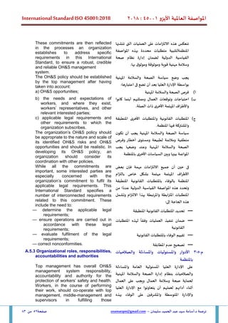 ‫األيزو‬ ‫العاملية‬ ‫املواصفة‬
45001
:
2018
International Standard ISO 45001:2018
‫سليمان‬ ‫الحميد‬ ‫عبد‬ ‫سيد‬ ‫أسامة‬.‫د‬ ‫ترجمة‬
–
usamatqm@gmail.com
‫صفحة‬
52
‫من‬
83
‫االلتزامات‬ ‫هذه‬ ‫تنعكس‬
‫تنشئها‬ ‫التى‬ ‫العمليات‬ ‫على‬
‫املواصفة‬ ‫بهذه‬ ‫محددة‬ ‫متطلبات‬ ‫املنظمةلتلبية‬
‫صحة‬ ‫نظام‬ ‫إدارة‬ ‫لضمان‬ ‫الدولية‬ ‫القياسية‬
.‫بها‬ ‫ق‬‫وموثو‬ ‫وموثوقة‬ ‫قوية‬ ‫مهنية‬ ‫وسالمة‬
These commitments are then reflected
in the processes an organization
establishes to address specific
requirements in this International
Standard, to ensure a robust, credible
and reliable OH&S management
system.
‫املهنية‬ ‫والسالمة‬ ‫الصحة‬ ‫سياسة‬ ‫وضع‬ ‫يجب‬
:‫اعتبارها‬ ‫فى‬ ‫تضع‬ ‫أن‬ ‫بعد‬ ‫العليا‬ ‫اإلدارة‬ ‫بواسطة‬
The OH&S policy should be established
by the top management after having
taken into account:
‫أ‬
)
‫املهنية‬ ‫والسالمة‬ ‫الصحة‬ ‫فرص‬
a) OH&S opportunities;
‫ب‬
)
‫وتوقعات‬ ‫احتياجات‬
‫كانوا‬ ‫أينما‬ ‫وممثليهم‬ ‫العمال‬
.‫الصلة‬ ‫ذات‬ ‫األخرى‬ ‫املهتمة‬ ‫واألطراف‬
b) the needs and expectations of
workers, and where they exist,
workers’ representatives, and other
relevant interested parties;
‫ج‬
)
‫املنطبقة‬ ‫األخرى‬ ‫واملتطلبات‬ ‫القانونية‬ ‫املتطلبات‬
.‫املنظمة‬ ‫فيها‬ ‫واملشتركة‬
c) applicable legal requirements and
other requirements to which the
organization subscribes.
‫ن‬‫تكو‬ ‫أن‬ ‫يجب‬ ‫املهنية‬ ‫والسالمة‬ ‫الصحة‬ ‫سياسة‬
‫وفرص‬ ‫أخطار‬ ‫ى‬‫ومستو‬ ‫لطبيعة‬ ‫ومالئمة‬ ‫منطقية‬
‫يجب‬ ‫وضعها‬ ‫وعند‬ ‫املهنية‬ ‫والسالمة‬ ‫الصحة‬
‫باملنظمة‬ ‫األخرى‬ ‫السياسات‬ ‫وبين‬ ‫بينها‬ ‫املوائمة‬
The organization’s OH&S policy should
be appropriate to the nature and scale of
its identified OH&S risks and OH&S
opportunities and should be realistic. In
developing its OH&S policy, an
organization should consider its
coordination with other policies.
‫ف‬
‫ى‬
‫حين‬
‫أن‬
‫جميع‬
‫االلتزامات‬
‫مهمة‬
‫فإن‬
‫بعض‬
‫األطراف‬
‫املهتمة‬
‫مهتمة‬
‫بشكل‬
‫خاص‬
‫بالتزام‬
‫املنظمة‬
‫بالوفاء‬
‫باملتطلبات‬
‫القانونية‬
‫املنطبقة‬
‫و‬
‫تحدد‬
‫هذه‬
‫املواصفة‬
‫القياسية‬
‫الدولية‬
‫ا‬ً‫عدد‬
‫من‬
‫املتطلبات‬
‫املترابطة‬
‫و‬
‫املرتبطة‬
‫بهذا‬
‫االلتزام‬
‫وتشمل‬
‫هذه‬
‫الحاجة‬
‫إلى‬
:
While all the commitments are
important, some interested parties are
especially concerned with the
organization’s commitment to fulfil its
applicable legal requirements. This
International Standard specifies a
number of interconnected requirements
related to this commitment. These
include the need to:
—
‫القان‬ ‫املتطلبات‬ ‫تحديد‬
‫املنطبقة‬ ‫ونية‬
— determine the applicable legal
requirements;
—
‫ضمان‬
‫تنفيذ‬
‫العمليات‬
ً
‫وفقا‬
‫لهذه‬
‫املتطلبات‬
‫القانونية‬
— ensure operations are carried out in
accordance with these legal
requirements;
—
‫القانونية‬ ‫باملتطلبات‬ ‫الوفاء‬ ‫تقييم‬
— evaluate fulfilment of the legal
requirements;
—
‫املطابقة‬ ‫عدم‬ ‫تصحيح‬
— correct nonconformities.
‫م‬
-
5
-
3
‫والصالحيات‬ ‫واملساءلة‬ ‫واملسئوليات‬ ‫األدوار‬
‫باملنظمة‬
A.5.3 Organizational roles, responsibilities,
accountabilities and authorities
‫العليا‬ ‫اإلدارة‬ ‫على‬
‫واملساءلة‬ ‫العامة‬ ‫املسئولية‬
‫املهنية‬ ‫والسالمة‬ ‫الصحة‬ ‫إدارة‬ ‫بنظام‬ ‫والصالحيات‬
‫العمال‬ ‫وسالمة‬ ‫صحة‬ ‫لحماية‬
‫و‬
‫يجب‬
‫على‬
‫العمال‬
‫أثناء‬
‫أدائهم‬
‫لعملهم‬
‫أن‬
‫يتعاونوا‬
‫مع‬
‫اإلدارة‬
‫العليا‬
‫واإلدارة‬
‫املتوسطة‬
‫واملشرفين‬
‫على‬
‫الوفاء‬
‫بهذه‬
Top management has overall OH&S
management system responsibility,
accountability and authority for the
protection of workers’ safety and health.
Workers, in the course of performing
their work, should co-operate with top
management, middle-management and
supervisors in fulfilling those
 