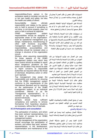 ‫األيزو‬ ‫العاملية‬ ‫املواصفة‬
45001
:
2018
International Standard ISO 45001:2018
‫سليمان‬ ‫الحميد‬ ‫عبد‬ ‫سيد‬ ‫أسامة‬.‫د‬ ‫ترجمة‬
–
usamatqm@gmail.com
‫صفحة‬
53
‫من‬
83
‫املسؤوليات‬
‫ف‬
‫كل‬
‫شخص‬
‫ف‬
‫ى‬
‫مكان‬
‫العمل‬
‫ال‬
‫يحتاج‬
‫إلى‬
‫النظر‬
‫ف‬
‫ى‬
‫صحته‬
‫وسالمته‬
‫فحسب‬
‫بل‬
ً
‫أيضا‬
‫ف‬
‫ى‬
‫صحة‬
‫وسالمة‬
‫اآلخرين‬
.
responsibilities.Every person in the
workplace needs to consider not only his
or her own health and safety, but also
the health and safety of others.
‫املساءلة‬
‫تعنى‬
‫املسؤولية‬
‫النهائية‬
‫املتعلقة‬
‫بالشخص‬
‫الذ‬
‫ى‬
‫يحاسب‬
‫إذا‬
‫لم‬
‫يتم‬
‫القيام‬
‫بش‬
‫ئ‬
‫ما‬
‫أو‬
‫لم‬
‫يتم‬
‫بشكل‬
‫صحيح‬
‫أو‬
‫لم‬
‫يعمل‬
‫أو‬
‫يفشل‬
‫ف‬
‫ى‬
‫تحقيق‬
‫هدفه‬
.
Accountability means ultimate
responsibility and relates to the person
who is held to account if something is
not done, is not done properly, does not
work or fails to achieve its objective.
‫إن‬
‫مسؤوليات‬
‫نظام‬
‫إدارة‬
‫الصحة‬
‫والسالمة‬
‫املهنية‬
‫يجب‬
‫التكليف‬
‫فى‬ ‫بها‬
‫املناطق‬
‫املناسبة‬
‫با‬
‫ملنظمة‬
‫مثل‬
‫اإلدارة‬
‫التشغيلية‬
(
‫ك‬
‫التصميم‬
‫وا‬
‫لصيانة‬
‫وا‬
‫لتصنيع‬
)
‫أو‬
‫غير‬
‫ذلك‬
‫من‬
‫مهام‬
‫املوظفين‬
(
‫مثل‬
‫اإلدارة‬
‫املتوسطة‬
‫واملشرفين‬
)
‫كما‬
‫يجب‬
‫مراجعة‬
‫املسؤوليات‬
‫و‬
‫املساءلة‬
‫و‬
‫الصالحيات‬
‫عند‬
‫حدوث‬
‫أى‬
‫تغيير‬
‫ف‬
‫ى‬
‫هيكل‬
‫املنظمة‬
.
OH&S management system
responsibilities should be assigned in
appropriate areas of the organization,
such as operational management (e.g.
design, maintenance, manufacturing) or
other staff functions (e.g.middle-
management and supervisors). The
responsibilities, accountabilities and
authorities should be reviewed when a
change in structure of the organization
occurs.
‫يجب‬
‫على‬
‫العمال‬
‫عند‬
‫توليهم‬
‫املسؤولية‬
‫عن‬
‫تلك‬
‫الجوانب‬
‫من‬
‫نظام‬
‫إدارة‬
‫الصحة‬
‫والسالمة‬
‫املهنية‬
‫ال‬
‫تى‬
‫بها‬ ‫ن‬‫يتحكمو‬
‫اإلبالغ‬
‫عن‬
‫الحاالت‬
‫الخطرة‬
‫حتى‬
‫يمكن‬
‫اتخاذ‬
‫إجراء‬
‫حيالها‬
‫وينبغ‬
‫ى‬
‫أن‬
‫يكونوا‬
‫قادرين‬
‫على‬
‫اإلبالغ‬
‫عن‬
‫املخاوف‬
‫للسلطات‬
‫املسؤولة‬
‫ن‬‫دو‬
‫الخوف‬
‫من‬
‫التعرض‬
‫لخطر‬
‫الفصل‬
‫من‬
‫العمل‬
‫أو‬
‫اتخاذ‬
‫إجراءات‬
‫تأديبية‬
‫أو‬
‫أعمال‬
‫تعسفية‬
‫أخرى‬
‫تجاههم‬
Workers, when assuming responsibility
for those aspects of the OH&S
management system over which they
have control should be entitled to report
about dangerous situations so that
action can be taken.They should be able
to report concerns to responsible
authorities as required without the threat
of dismissal, disciplinary action or other
such reprisals.
‫قد‬
‫تحدد‬
‫اإلدارة‬
‫العليا‬
‫املسؤولية‬
‫وا‬
‫لصالحية‬
‫لضمان‬
‫توافق‬
‫نظام‬
‫إدارة‬
‫املهنية‬ ‫والسالمة‬ ‫الصحة‬
‫مع‬
‫متطلبات‬
‫هذه‬
‫املواصفة‬
‫القياسية‬
‫الدولية‬
‫واإلبالغ‬
‫عن‬
‫أداء‬
‫نظام‬
‫إدارة‬
‫املهنية‬ ‫والسالمة‬ ‫الصحة‬
‫إلى‬
‫فرد‬
(
‫يشار‬
‫إليه‬
‫ا‬
ً
‫أحيان‬
‫باسم‬
"
‫ممثل‬
‫اإلدارة‬
)"
‫أو‬
‫إلى‬
‫عضو‬
‫ف‬
‫ى‬
‫اإلدارة‬
‫العليا‬
‫أو‬
‫لعدة‬
‫أفراد‬
.
Top management may assign the
responsibility and authority for ensuring
that the OH&S management system
conforms to the requirements of this
International Standard and for reporting
on the performance of the OH&S
management system, to an individual
(sometimes referred to as the
‘management representative’), to a
member of top management, or to
several individuals.
‫يجب‬
‫أن‬
‫يتمتع‬
‫العمال‬
‫بالكفاءة‬
‫و‬
‫الصالحيات‬
‫الكافية‬
‫إلبعاد‬
‫أنفسهم‬
‫عن‬
‫املواقف‬
‫الخطرة‬
‫عند‬
‫الضرورة‬
‫ن‬‫دو‬
‫خوف‬
‫من‬
‫االنتقام‬
.
Workers should have sufficient
competency and authority to remove
themselves from hazardous situations
as necessary, without fear of reprisals.
‫م‬
-
5
-
4
‫والتشاور‬ ‫املشاركة‬
A.5.4 Participation and consultation
‫وممثليهم‬ ‫العمال‬ ‫مشاركة‬
‫العامل‬ ‫هو‬ ‫وجدوا‬ ‫أينما‬
‫املهنية‬ ‫والسالمة‬ ‫الصحة‬ ‫إدارة‬ ‫نظام‬ ‫نجاح‬ ‫فى‬ ‫ى‬ ‫األساس‬
The participation of workers, and where
they exist, workers’ representatives, is a
key factor of success for an OH&S
management system.
‫العمال‬ ‫مشاركة‬ ‫تشجع‬ ‫أن‬ ‫يجب‬ ‫العليا‬ ‫اإلدارة‬
‫وممثلي‬
‫واملحافظة‬ ‫وتطبيق‬ ‫تطوير‬ ‫فى‬ ‫وجدوا‬ ‫أينما‬ ‫هم‬
‫يشمل‬ ‫وهذا‬ ‫املهنية‬ ‫والسالمة‬ ‫الصحة‬ ‫إدارة‬ ‫نظام‬ ‫على‬
The top management of the organization
should encourage the participation of
workers, and where they exist, workers’
representatives, in the development,
implementation and maintenance of the
 